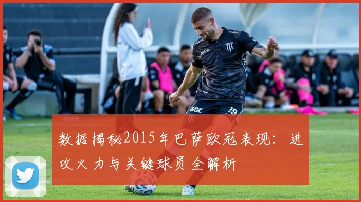数据揭秘2015年巴萨欧冠表现：进攻火力与关键球员全解析