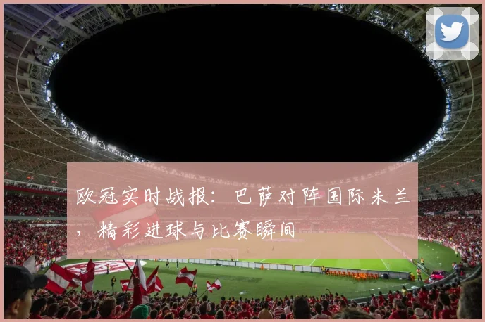 欧冠实时战报：巴萨对阵国际米兰，精彩进球与比赛瞬间