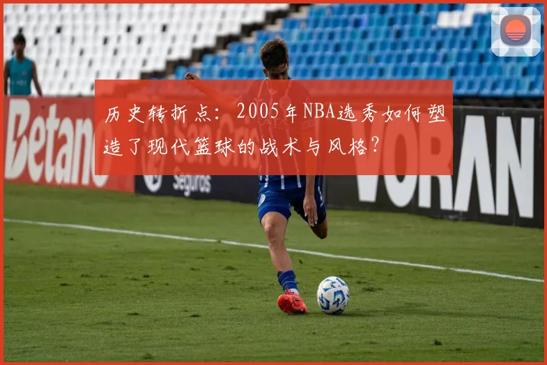 历史转折点：2005年NBA选秀如何塑造了现代篮球的战术与风格？
