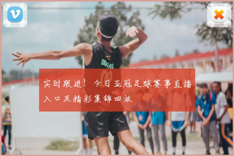 实时跟进！今日亚冠足球赛事直播入口及精彩集锦回放