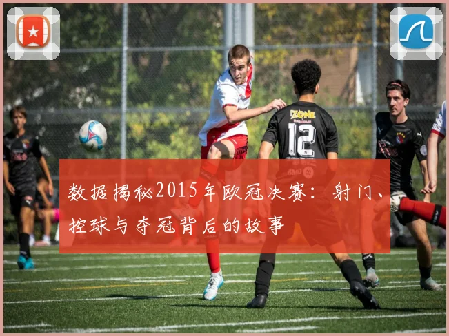 数据揭秘2015年欧冠决赛：射门、控球与夺冠背后的故事