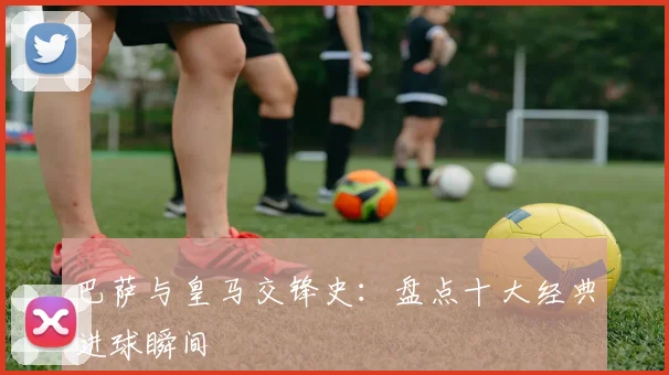 巴萨与皇马交锋史：盘点十大经典进球瞬间