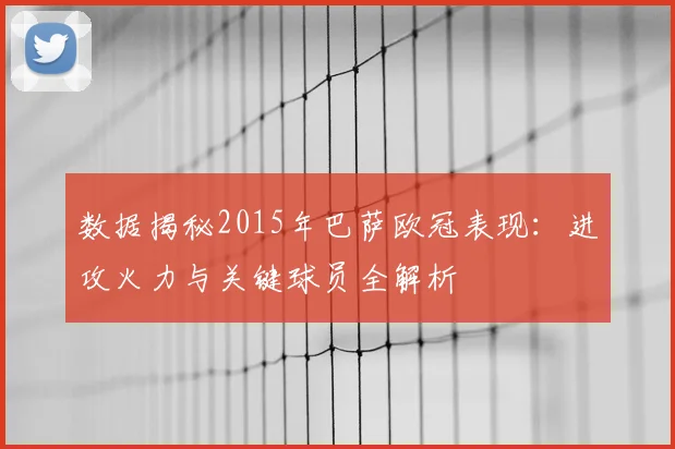 数据揭秘2015年巴萨欧冠表现：进攻火力与关键球员全解析