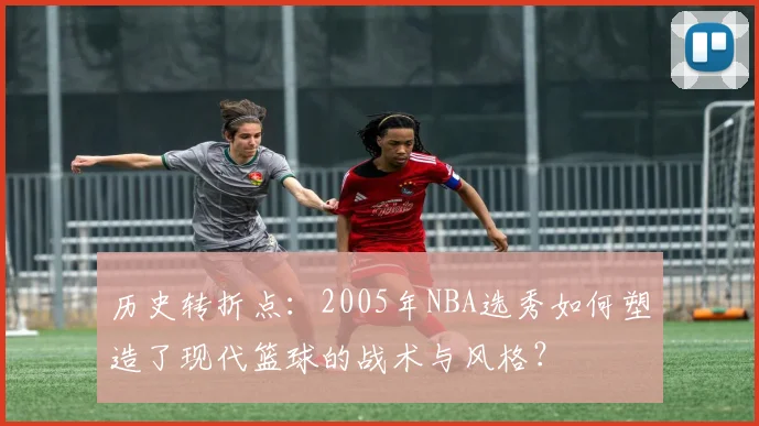 历史转折点：2005年NBA选秀如何塑造了现代篮球的战术与风格？