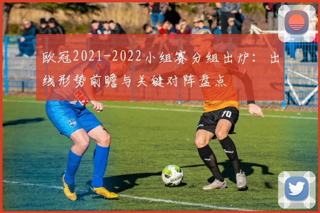 欧冠2021-2022小组赛分组出炉：出线形势前瞻与关键对阵盘点
