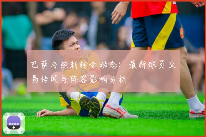巴萨与热刺转会动态：最新球员交易传闻与阵容影响分析